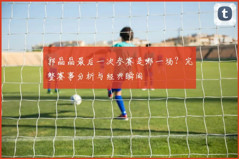 郭晶晶最后一次参赛是哪一场？完整赛事分析与经典瞬间