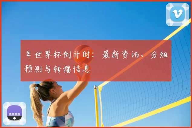 年世界杯倒计时:最新资讯、分组预测与转播信息