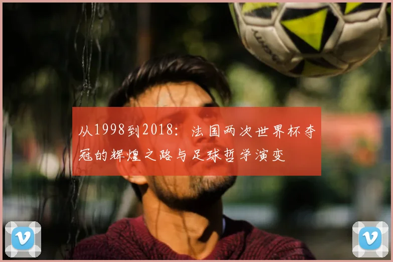 从1998到2018:法国两次世界杯夺冠的辉煌之路与足球哲学演变