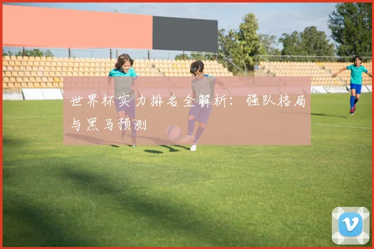 世界杯实力排名全解析：强队格局与黑马预测