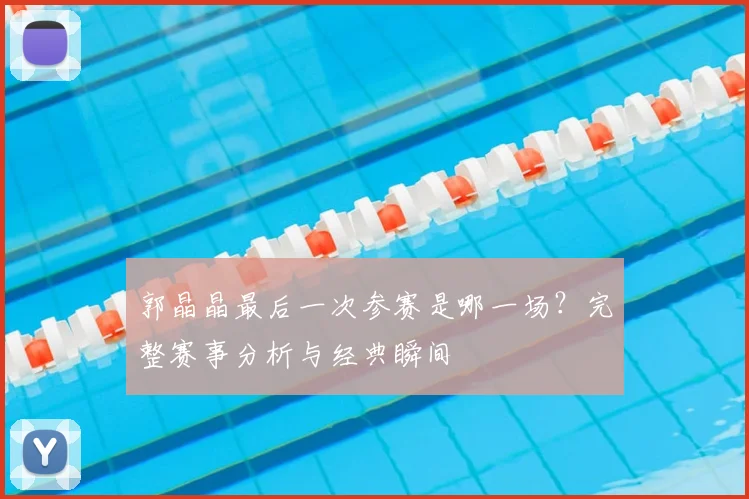 郭晶晶最后一次参赛是哪一场？完整赛事分析与经典瞬间