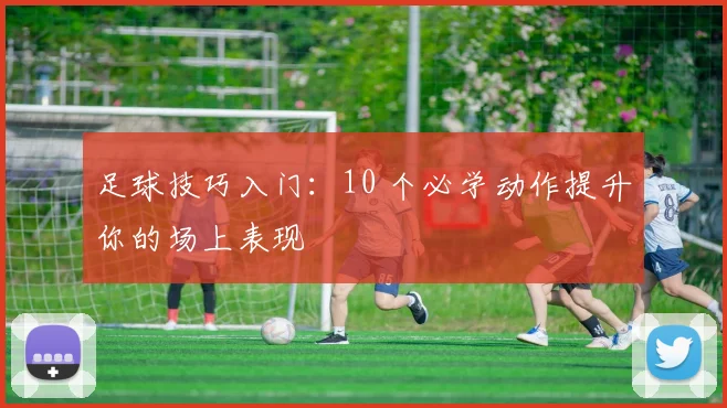 足球技巧入门:10 个必学动作提升你的场上表现