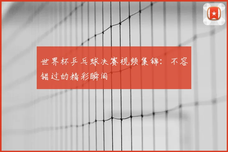 世界杯乒乓球决赛视频集锦：不容错过的精彩瞬间